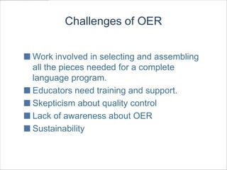Challenges of OER


Work involved in selecting and assembling
all the pieces needed for a complete
language program.
Educators need training and support.
Skepticism about quality control
Lack of awareness about OER
Sustainability
 