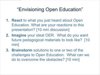 “Envisioning Open Education”

1. React to what you just heard about Open
   Education. What are your reactions to this
   presentation? [10 min discussion]
2. Imagine your ideal OER. What do you want
   future pedagogical materials to look like? [10
   min]
3. Brainstorm solutions to one or two of the
   challenges to Open Education. What can we
   do to overcome the obstacles? [10 min]
 