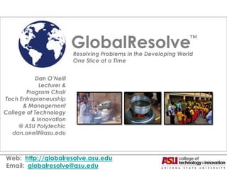 GlobalResolve                           ™

                          Resolving Problems in the Developing World
                          One Slice at a Time


            Dan O’Neill
             Lecturer &
        Program Chair
Tech Entrepreneurship
      & Management
College of Technology
          & Innovation
     @ ASU Polytechic
   dan.oneill@asu.edu



Web: http://globalresolve.asu.edu
Email: globalresolve@asu.edu
 