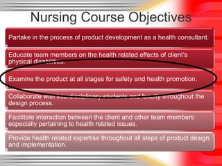 Nursing Course Objectives
Partake in the process of product development as a health consultant.

Educate team members on the health related effects of client’s
physical disabilities.

Examine the product at all stages for safety and health promotion.

Collaborate with interdisciplinary students and faculty throughout the
design process.

Facilitate interaction between the client and other team members
especially pertaining to health related issues.

Provide health related expertise throughout all steps of product design
and implementation.
 