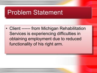Problem Statement

• Client ------ from Michigan Rehabilitation
  Services is experiencing difficulties in
  obtaining employment due to reduced
  functionality of his right arm.
 
