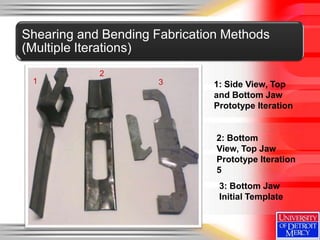 Shearing and Bending Fabrication Methods
(Multiple Iterations)
            2
 1                    3       1: Side View, Top
                              and Bottom Jaw
                              Prototype Iteration


                               2: Bottom
                               View, Top Jaw
                               Prototype Iteration
                               5
                               3: Bottom Jaw
                               Initial Template
 