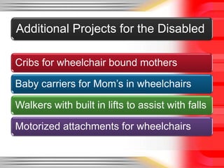 Additional Projects for the Disabled

Cribs for wheelchair bound mothers

Baby carriers for Mom’s in wheelchairs

Walkers with built in lifts to assist with falls

Motorized attachments for wheelchairs
 