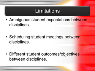 Limitations
• Ambiguous student expectations between
  disciplines.

• Scheduling student meetings between
  disciplines.

• Different student outcomes/objectives
  between disciplines.
 