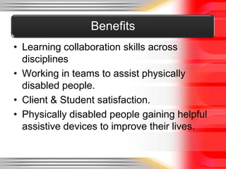 Benefits
• Learning collaboration skills across
  disciplines
• Working in teams to assist physically
  disabled people.
• Client & Student satisfaction.
• Physically disabled people gaining helpful
  assistive devices to improve their lives.
 