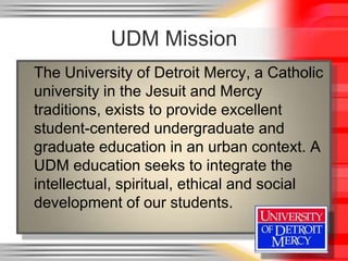 UDM Mission
The University of Detroit Mercy, a Catholic
university in the Jesuit and Mercy
traditions, exists to provide excellent
student-centered undergraduate and
graduate education in an urban context. A
UDM education seeks to integrate the
intellectual, spiritual, ethical and social
development of our students.
 