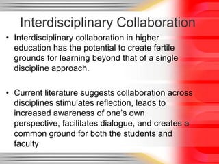 Interdisciplinary Collaboration
• Interdisciplinary collaboration in higher
  education has the potential to create fertile
  grounds for learning beyond that of a single
  discipline approach.

• Current literature suggests collaboration across
  disciplines stimulates reflection, leads to
  increased awareness of one’s own
  perspective, facilitates dialogue, and creates a
  common ground for both the students and
  faculty
 