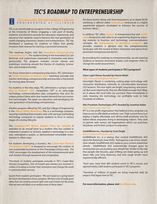 TEC’S ROADMAP TO ENTREPRENEURSHIP
                                                                       For those further along with their innovations, an in-depth NCIIA
                                                                       workshop is offered called VentureLab. VentureLab is a highly
                                                                       experiential program developed to enhance the success of
TEC is an interdisciplinary program in the College of Engineering      business ideas.
at the University of Illinois engaging a vast pool of faculty,
students, and alumni to provide the education, experiences, and        In addition, TEC offers courses in entrepreneurship and certifi-
resources that students need to become the next generation of          cates designed to add value to an engineering degree by expos-
world-changing visionaries, leaders and entrepreneurs. TEC has         ing students to business and technology commercialization
developed a roadmap for students to follow that greatly                concepts. An Entrepreneur in Residence program also
increases their chances for starting a successful enterprise.          provides students a glimpse into the entrepreneurship
                                                                       landscape with the reward of direct interaction and advice from
This roadmap begins with the Innovation Living-Learning                prominent entrepreneurial alumni.
Community (LLC). The students living in the Innovation LLC are
freshman and sophomores interested in innovation and entre-            By providing this roadmap to entrepreneurship, we are inspiring
preneurship. The program includes on-site classes and                  students to become innovative leaders and empower them to
workshops revolving around the themes of creativity, innova-           change the world around them.
tion, and entrepreneurship.
                                                                       What types of students participate in TEC’s programs?
For those interested in entrepreneurship basics, TEC administers
an NCIIA Invention to Venture (I2V) workshop annually that             Green Light Planet; founded by Patrick Walsh
teaches technology entrepreneurship and provides a framework           http://www.greenlightplanet.com/
for moving ideas forward.                                              Greenlight Planet is combining cutting-edge technology with
                                                                       innovative distribution networks to commercialize low-power
For students in the idea stage, TEC administers a campus round         LED lanterns. The new lights are bright, long-lasting, and practi-
Idea to Product® (I2P) competition. I2P® is an early-stage             cal. But more importantly, they are affordable enough that villag-
technology commercialization plan competition that aims for            ers in places like rural India can purchase them immediately in
unique product ideas with clear market demand that use innova-         cash, meaning the technology can profitably scale to help
tive technologies. The goals are education and developing the          hundreds of millions.
next generation of technology entrepreneurs.
                                                                       Illini Prosthetic Technologies (IPT); founded by Jonathan Naber
Another program offered by TEC and the College of Engineering          http://www.supportipt.org/
is the Silicon Valley Workshop. This is a technology entrepre-         IPT is a non-profit organization that believes every amputee can
neurship workshop that includes visits with startups and leading       have access to affordable prosthetic care. Their current focus is to
technology companies to expose students to firms in various            deploy a highly affordable and off-the-shelf prosthetic arm for
stages of a startup lifecycle.                                         below-elbow amputees living in developing nations. They seek
                                                                       to partner with various aid organizations which can purchase,
The Lemelson-MIT Illinois Student Prize for $30,000 is                 distribute, and fit their product to amputees.
awarded on an annual basis to a student who has created or
improved a product or process, applied a technology in a new           IntelliWheels Inc.; founded by Scott Daigle
way, redesigned a system, or demonstrated remarkable inven-            http://www.intelli-wheels.com/
tiveness in other ways.                                                IntelliWheels Inc. is a startup that created IntelliWheels AGS
                                                                       (short for Automatic Gear-Shift). Packaged as a set of two wheel-
For students developing a business, the Cozad New Venture              chair wheels, IntelliWheels AGS replaces your current wheelchair
Competition (CNVC) is designed to encourage the creation of            wheels. IntelliWheels AGS automatically changes gears by
new sustainable businesses in the Champaign-Urbana area. The           sensing how you are pushing your wheelchair. Similar to the way
CNVC encourages the development of the entrepreneurial spirit          that people ride bicycles, gear shifting can make going up and
and mindset through teamwork and competition.                          down hills, over long distances, and over rough terrain more
                                                                       ergonomically efficient.
*Hundreds of students participate annually in TEC’s Cozad New
Venture Competition. One of Cozad’s past winners just received $1      *Each year, more than 800 students enroll in TEC’s courses and
million in funding to further their innovation and change the world    approximately 2,000 students participate in TEC’s programs.
in communication services.
                                                                       *Hundreds of millions of people are being impacted daily by
Quote from student participant: “We see Cozad as a spring board        projects that began here at TEC.
for future development of our company. We have a lot of really great
ideas that are swirling around right now and Cozad and the prizes
that we won will allow us to realize some of those ideas.”             For more information, please visit tec.illinois.edu.
 