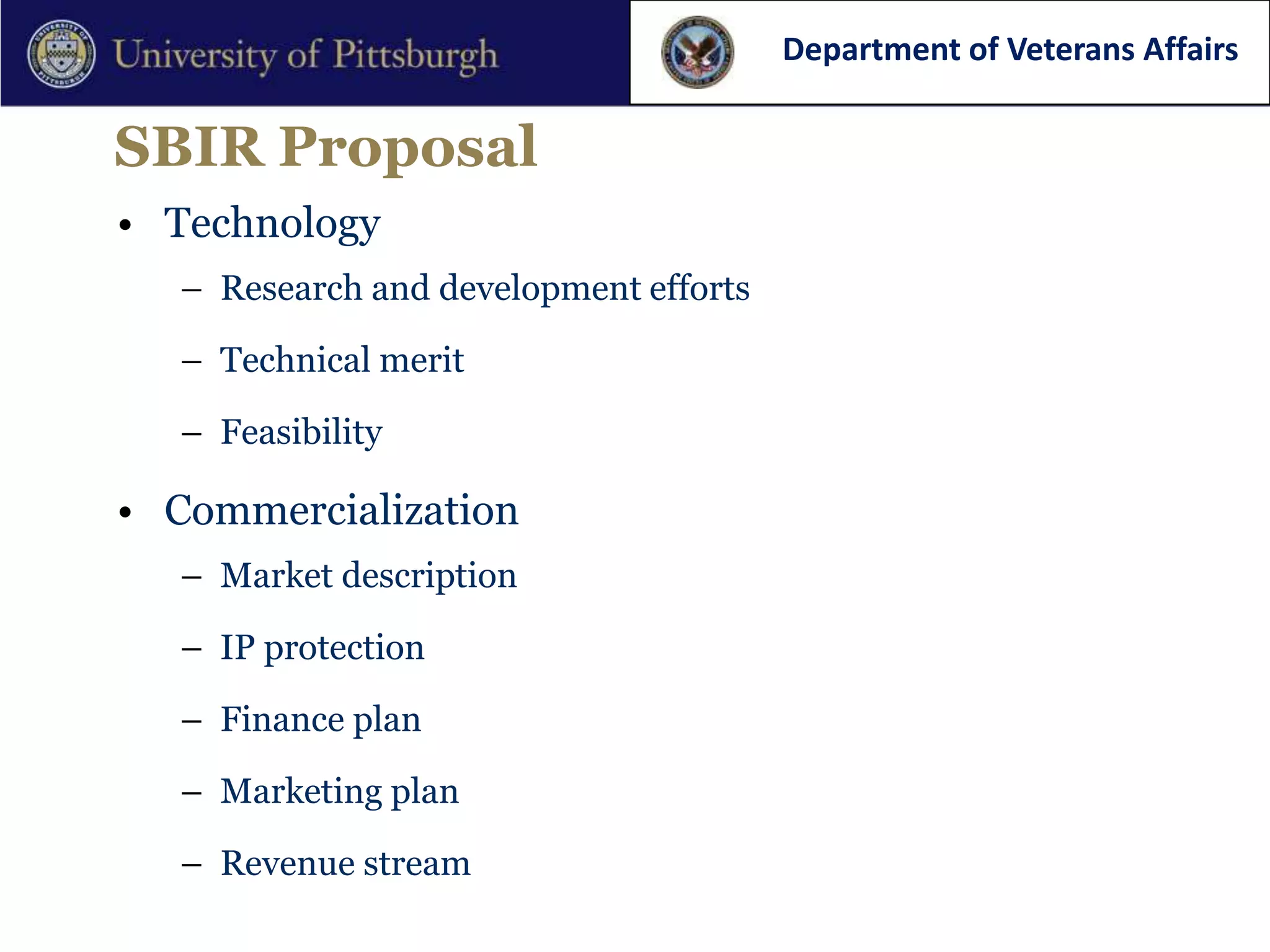 Department of Veterans Affairs

SBIR Proposal
• Technology
  – Research and development efforts

  – Technical merit

  – Feasibility

• Commercialization
  – Market description

  – IP protection

  – Finance plan

  – Marketing plan

  – Revenue stream
 