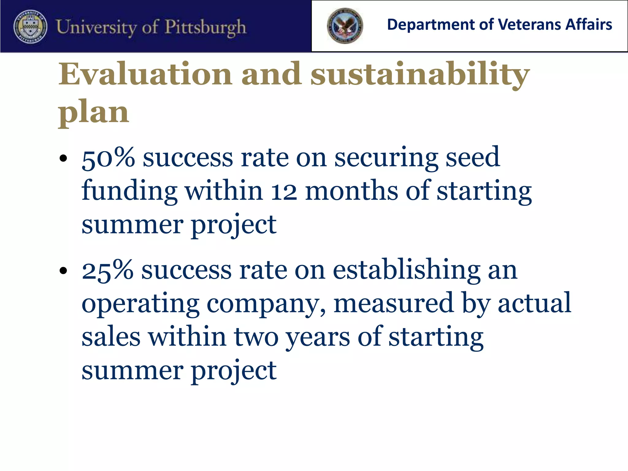 Department of Veterans Affairs


Evaluation and sustainability
plan
• 50% success rate on securing seed
  funding within 12 months of starting
  summer project
• 25% success rate on establishing an
  operating company, measured by actual
  sales within two years of starting
  summer project
 