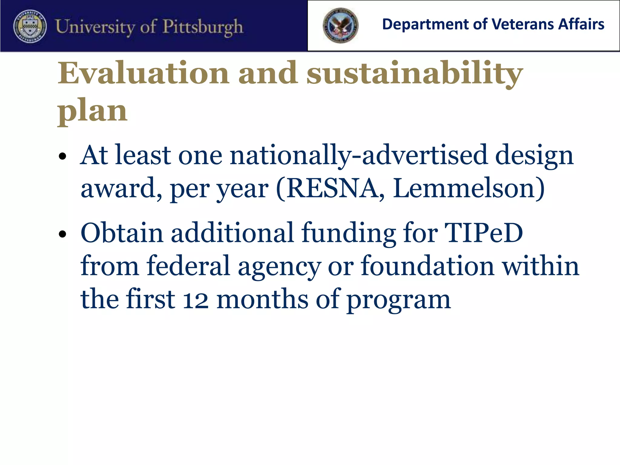 Department of Veterans Affairs


Evaluation and sustainability
plan
• At least one nationally-advertised design
  award, per year (RESNA, Lemmelson)
• Obtain additional funding for TIPeD
  from federal agency or foundation within
  the first 12 months of program
 