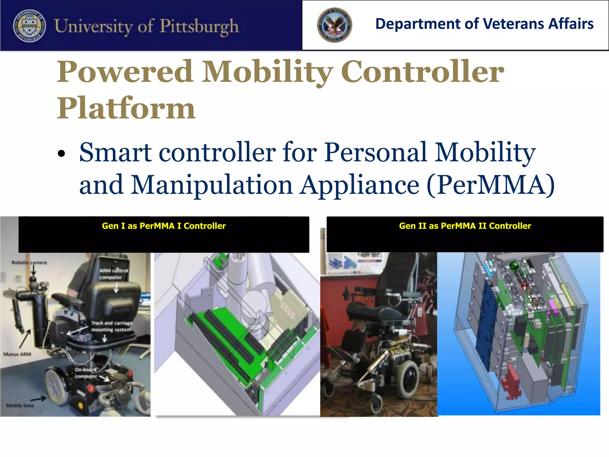 Department of Veterans Affairs


Powered Mobility Controller
Platform
• Smart controller for Personal Mobility
  and Manipulation Appliance (PerMMA)
   Gen I as PerMMA I Controller      Gen II as PerMMA II Controller
 