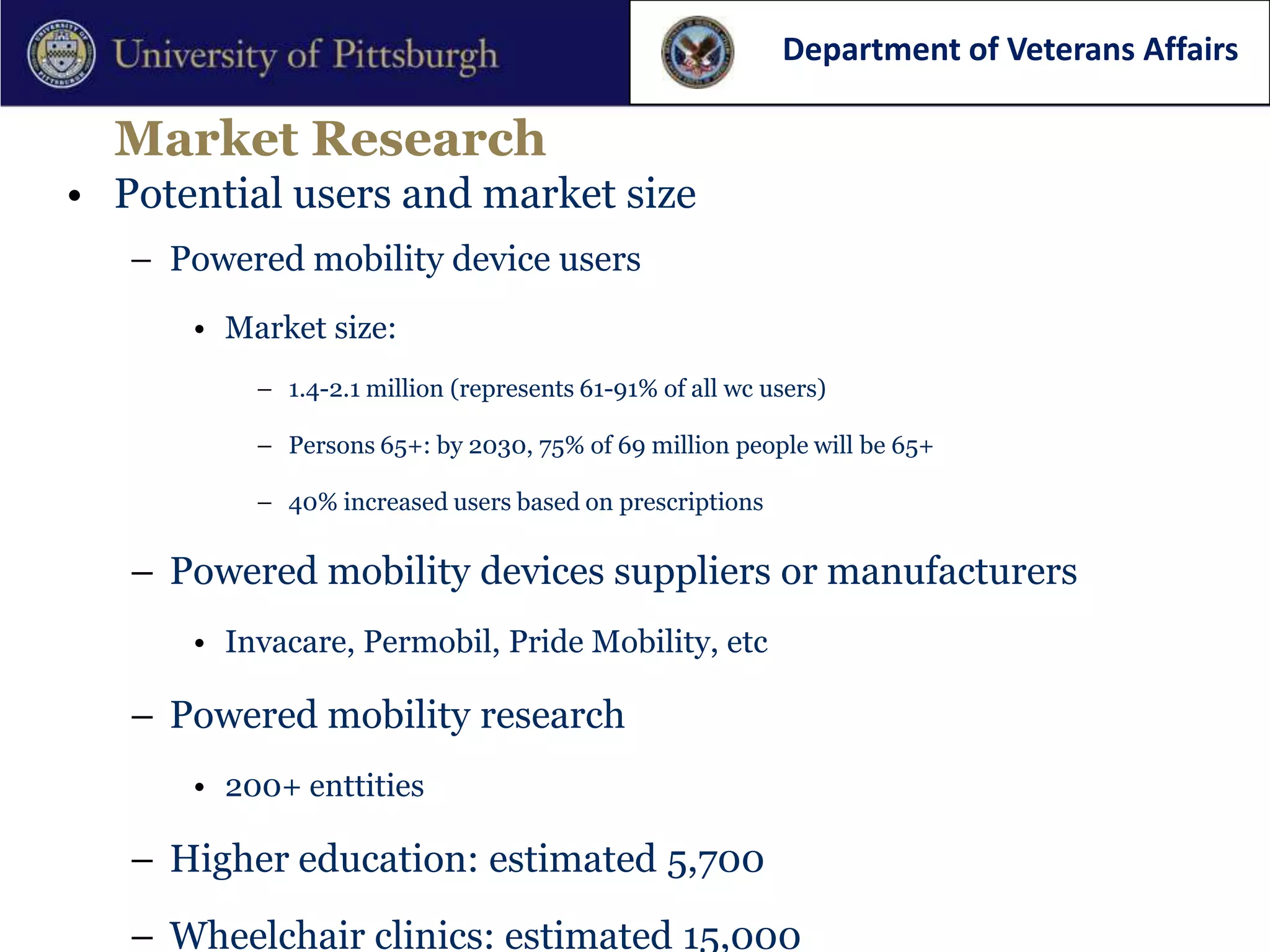 Department of Veterans Affairs

  Market Research
• Potential users and market size
   – Powered mobility device users
      • Market size:
          – 1.4-2.1 million (represents 61-91% of all wc users)

          – Persons 65+: by 2030, 75% of 69 million people will be 65+

          – 40% increased users based on prescriptions

   – Powered mobility devices suppliers or manufacturers
      • Invacare, Permobil, Pride Mobility, etc

   – Powered mobility research
      • 200+ enttities

   – Higher education: estimated 5,700
   – Wheelchair clinics: estimated 15,000
 
