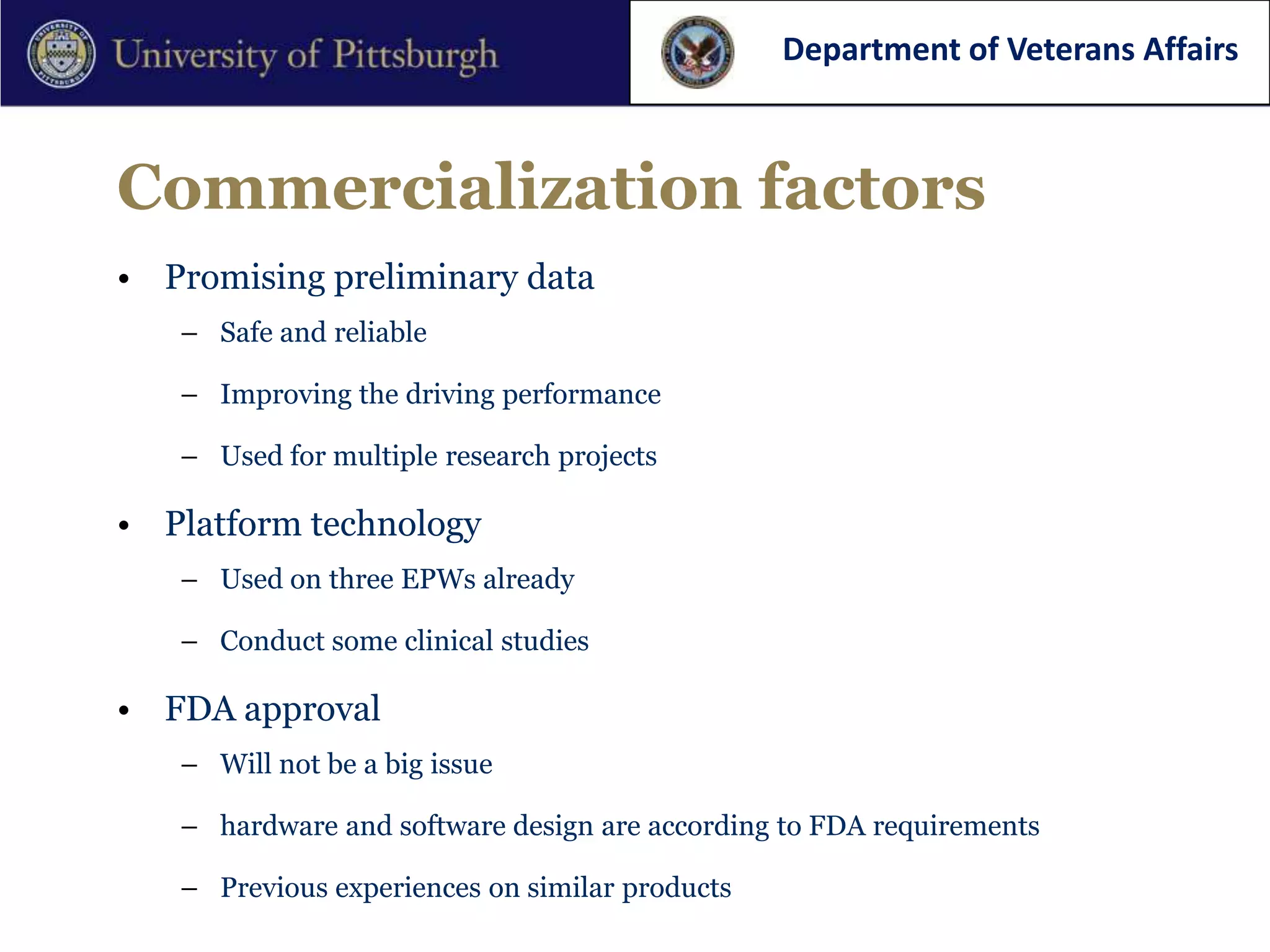 Department of Veterans Affairs



Commercialization factors
• Promising preliminary data
   – Safe and reliable

   – Improving the driving performance

   – Used for multiple research projects

• Platform technology
   – Used on three EPWs already

   – Conduct some clinical studies

• FDA approval
   – Will not be a big issue

   – hardware and software design are according to FDA requirements

   – Previous experiences on similar products
 