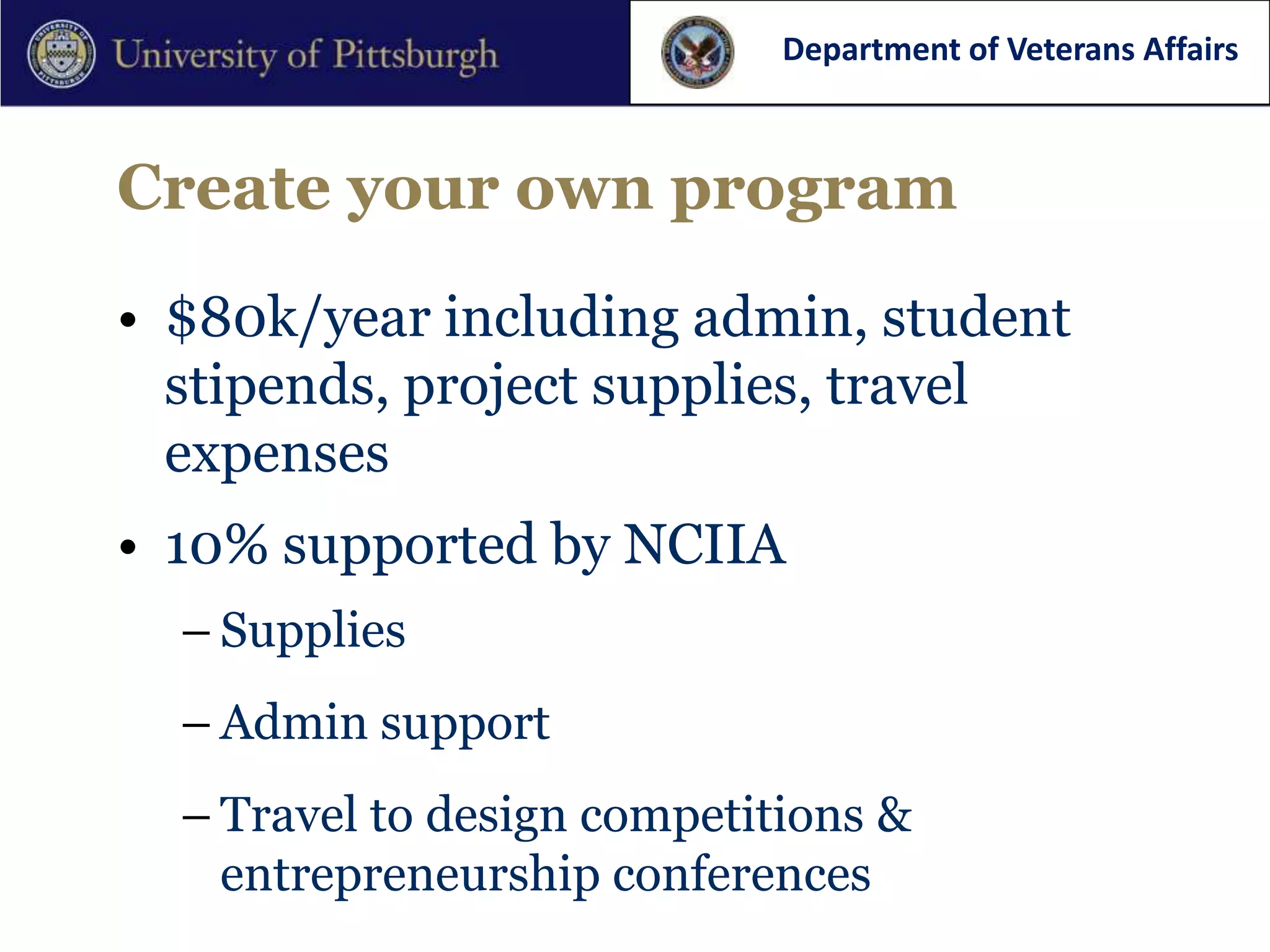 Department of Veterans Affairs



Create your own program

• $80k/year including admin, student
  stipends, project supplies, travel
  expenses
• 10% supported by NCIIA
  – Supplies
  – Admin support
  – Travel to design competitions &
    entrepreneurship conferences
 