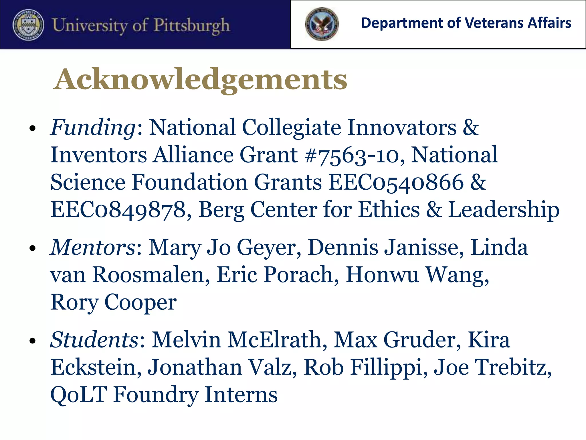 Department of Veterans Affairs


  Acknowledgements
• Funding: National Collegiate Innovators &
  Inventors Alliance Grant #7563-10, National
  Science Foundation Grants EEC0540866 &
  EEC0849878, Berg Center for Ethics & Leadership
• Mentors: Mary Jo Geyer, Dennis Janisse, Linda
  van Roosmalen, Eric Porach, Honwu Wang,
  Rory Cooper
• Students: Melvin McElrath, Max Gruder, Kira
  Eckstein, Jonathan Valz, Rob Fillippi, Joe Trebitz,
  QoLT Foundry Interns
 