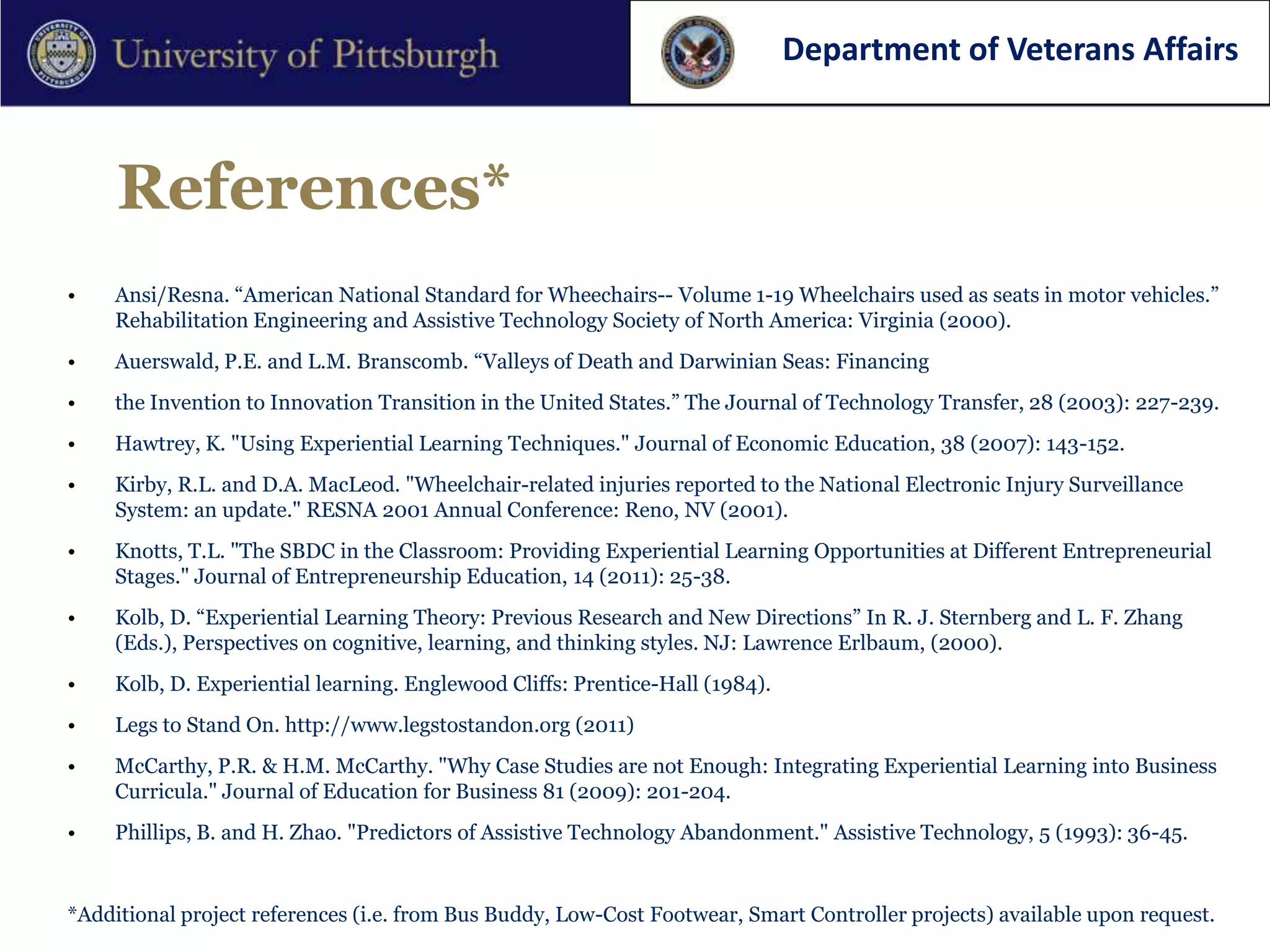 Department of Veterans Affairs



     References*
•    Ansi/Resna. “American National Standard for Wheechairs-- Volume 1-19 Wheelchairs used as seats in motor vehicles.”
     Rehabilitation Engineering and Assistive Technology Society of North America: Virginia (2000).
•    Auerswald, P.E. and L.M. Branscomb. “Valleys of Death and Darwinian Seas: Financing
•    the Invention to Innovation Transition in the United States.” The Journal of Technology Transfer, 28 (2003): 227-239.
•    Hawtrey, K. "Using Experiential Learning Techniques." Journal of Economic Education, 38 (2007): 143-152.
•    Kirby, R.L. and D.A. MacLeod. "Wheelchair-related injuries reported to the National Electronic Injury Surveillance
     System: an update." RESNA 2001 Annual Conference: Reno, NV (2001).
•    Knotts, T.L. "The SBDC in the Classroom: Providing Experiential Learning Opportunities at Different Entrepreneurial
     Stages." Journal of Entrepreneurship Education, 14 (2011): 25-38.
•    Kolb, D. “Experiential Learning Theory: Previous Research and New Directions” In R. J. Sternberg and L. F. Zhang
     (Eds.), Perspectives on cognitive, learning, and thinking styles. NJ: Lawrence Erlbaum, (2000).
•    Kolb, D. Experiential learning. Englewood Cliffs: Prentice-Hall (1984).
•    Legs to Stand On. http://www.legstostandon.org (2011)
•    McCarthy, P.R. & H.M. McCarthy. "Why Case Studies are not Enough: Integrating Experiential Learning into Business
     Curricula." Journal of Education for Business 81 (2009): 201-204.
•    Phillips, B. and H. Zhao. "Predictors of Assistive Technology Abandonment." Assistive Technology, 5 (1993): 36-45.


*Additional project references (i.e. from Bus Buddy, Low-Cost Footwear, Smart Controller projects) available upon request.
 