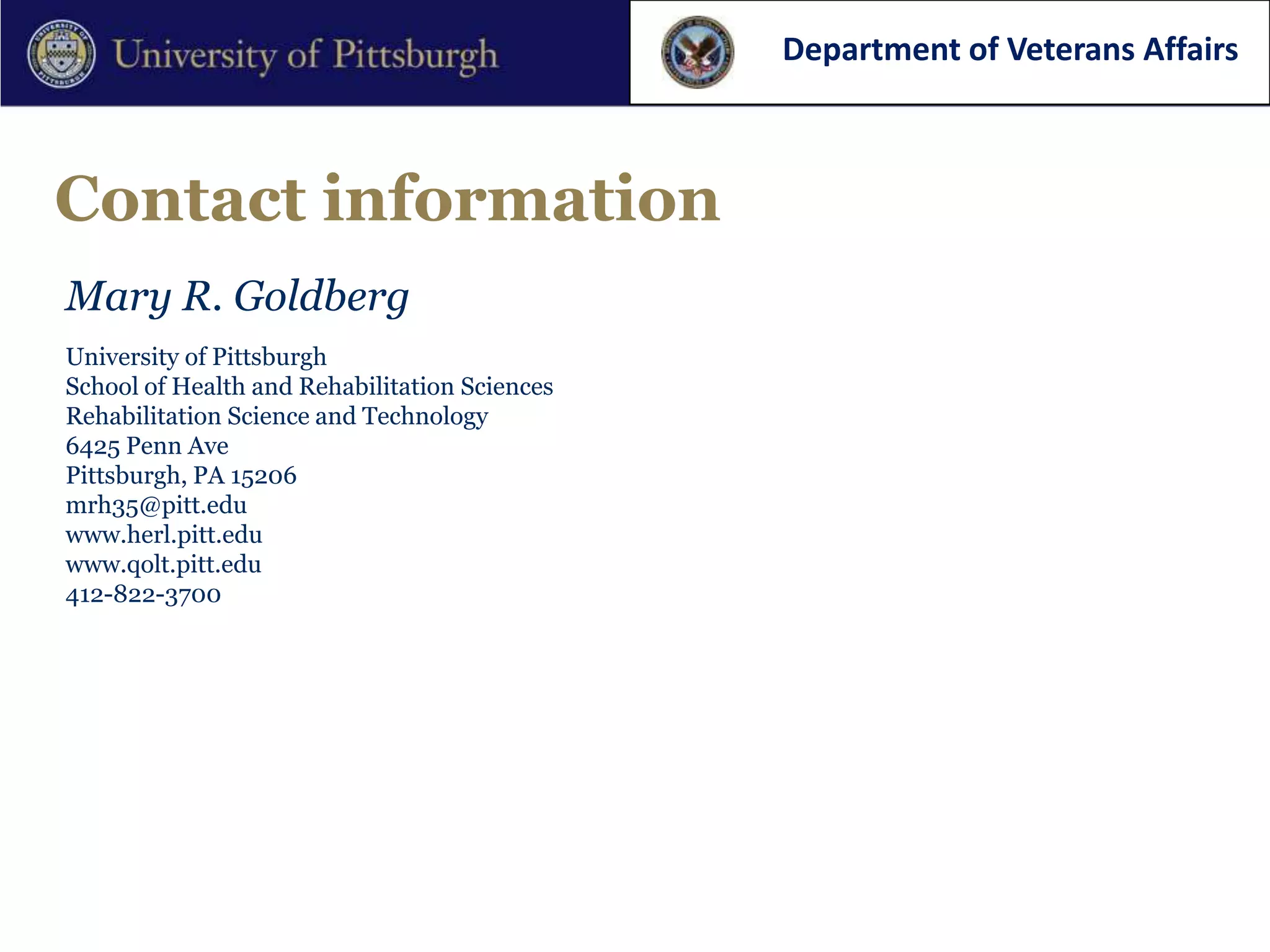 Department of Veterans Affairs



Contact information
Mary R. Goldberg
University of Pittsburgh
School of Health and Rehabilitation Sciences
Rehabilitation Science and Technology
6425 Penn Ave
Pittsburgh, PA 15206
mrh35@pitt.edu
www.herl.pitt.edu
www.qolt.pitt.edu
412-822-3700
 
