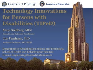 Department ofDepartment
                                                 Veterans Affairs   of Veterans Affairs


Technology Innovations
for Persons with
Disabilities (TIPeD)
Mary Goldberg, MEd
Education & Outreach Coordinator

Jon Pearlman, PhD
Assistant Professor, RST, SHRS


Department of Rehabilitation Science and Technology
School of Health and Rehabilitation Sciences
Human Engineering Research Laboratories
 