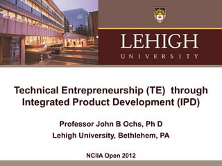Technical Entrepreneurship (TE) through
  Integrated Product Development (IPD)

         Professor John B Ochs, Ph D
       Lehigh University, Bethlehem, PA

                NCIIA Open 2012
 