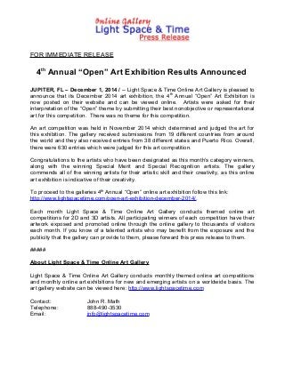 FOR IMMEDIATE RELEASE
4th
Annual “Open” Art Exhibition Results Announced
JUPITER, FL – December 1, 2014 / -- Light Space & Time Online Art Gallery is pleased to
announce that its December 2014 art exhibition, the 4th
Annual “Open” Art Exhibition is
now posted on their website and can be viewed online. Artists were asked for their
interpretation of the “Open” theme by submitting their best nonobjective or representational
art for this competition. There was no theme for this competition.
An art competition was held in November 2014 which determined and judged the art for
this exhibition. The gallery received submissions from 19 different countries from around
the world and they also received entries from 38 different states and Puerto Rico. Overall,
there were 630 entries which were judged for this art competition.
Congratulations to the artists who have been designated as this month’s category winners,
along with the winning Special Merit and Special Recognition artists. The gallery
commends all of the winning artists for their artistic skill and their creativity, as this online
art exhibition is indicative of their creativity.
To proceed to the galleries 4th
Annual “Open” online art exhibition follow this link:
http://www.lightspacetime.com/open-art-exhibition-december-2014/.
Each month Light Space & Time Online Art Gallery conducts themed online art
competitions for 2D and 3D artists. All participating winners of each competition have their
artwork exposed and promoted online through the online gallery to thousands of visitors
each month. If you know of a talented artists who may benefit from the exposure and the
publicity that the gallery can provide to them, please forward this press release to them.
#####
About Light Space & Time Online Art Gallery
Light Space & Time Online Art Gallery conducts monthly themed online art competitions
and monthly online art exhibitions for new and emerging artists on a worldwide basis. The
art gallery website can be viewed here: http://www.lightspacetime.com
Contact: John R. Math
Telephone: 888-490-3530
Email: info@lightspacetime.com
 