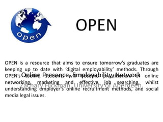 OPEN
Online Presence, Employability, Network
Zachary Hickman, University of Aberdeen
OPEN is a resource that aims to ensure tomorrow’s graduates are
keeping up to date with ‘digital employability’ methods. Through
OPEN’s toolkit, students will become practitioners of online
networking, marketing and effective job searching, whilst
understanding employer’s online recruitment methods, and social
media legal issues.
 