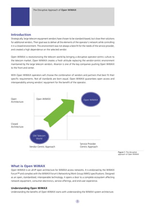The Disruptive Approach of Open WiMAX




Introduction
Strategically, large telecom equipment vendors have chosen to be standard-based, but close their solutions
for additional vendors. Their goal was to deliver all the elements of the operator’s network while controlling
it in a closed environment. This environment was not always a best-fit for the needs of the service provider,
and created a high dependence on the selected vendor.


Open WiMAX is revolutionizing the telecom world by bringing a disruptive operator-centric culture to
the telecom market. Open WiMAX creates a fresh attitude replacing the vendor-centric environment
maintained by the large telecom vendors. Alvarion is one of the key companies pushing Open WiMAX
to the front and center.


With Open WiMAX operators will choose the combination of vendors and partners that best fit their
specific requirements. Not all standards are born equal. Open WiMAX guarantees open access and
interoperability among vendors’ equipment for the benefit of the operator.




Open                       Open WiMAX                                        Open WiMAX
Architecture




Closed
Architecture


                       Old Telecom
                          World

                                                                          Service Provider
                   Vendor Centric Approach                                Centric Approach

                                                                                                                 Figure 1: The disruptive
                                                                                                                 approach of Open WiMAX




What is Open WiMAX
Open WiMAX is an all-IP open architecture for WiMAX access networks. It is endorsed by the WiMAX
Forum™ and complies with the WiMAX Forum’s Networking Work Group (NWG) specifications. Designed
as an open, standardized, interoperable technology, it opens a door to a complete ecosystem affecting
network equipment, consumer electronics, service offerings, and end-user experience.


Understanding Open WiMAX
Understanding the benefits of Open WiMAX starts with understanding the WiMAX system architecture.



                                                                      1
 