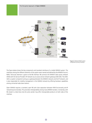 The Disruptive Approach of Open WiMAX




                                                       Access
                                                       Service
                                                      Network



                                             ASN-GW

                                                                 R6                        R1


                                                                          Base Station
                                        R3



                                                                 R6



                                                                                           R1



                                                                                           R1
                         Connectivity                                       Base Station
                           Service
                          Network

                                        R3

                                                                                           R1

                                             ASN-GW
                                                                 R6

                                                                                           R1
                                                                          Base Station




                                                                                                        Figure 2: Mobile WiMAX system
                                                                                                        components and key interfaces




The figure above shows the key components and standard interfaces of a mobile WiMAX system. The
interfaces among the different elements of the system were named and defined by the WiMAX Forum’s
NWG. Particular attention is given to the R6 interface. R6 connects the WiMAX radio access network
(RAN) with the Service Provider’s IP network via an access service network gateway (ASN-GW). The ASN-
GW is a system component acting as a gateway between the WiMAX network and the IP network, and
is also responsible for mobility management in the WiMAX network by offering handover capabilities
among connected radio base stations.


Open WiMAX requires a standard, open R6 with clear separation between RAN functionality and IP
networking functionality. This promotes interoperability among many WiMAX vendors. Conversely, with
R6 closed in a black box only the same vendor may offer interoperable products on both sides of the
interface.




                                                                      2
 