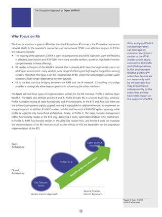 The Disruptive Approach of Open WiMAX




Why Focus on R6

The focus of attention is given to R6 rather than the R3 interface. R3 connects the IP-based access service                With an Open WiMAX
                                                                                                                           solution operators
network (ASN) to the operator’s connectivity service network (CSN). Less attention is given to R3 for
                                                                                                                           can leverage on
the following reasons:
                                                                                                                           consumer electronics,
   The majority of the operator’s CAPEX is spent on components around R6. Operators want the flexibility                   similar to the Wi-Fi
   in selecting base stations and ASN-GWs from many possible vendors, as well as high level of vendor                      market and in sharp
   competitiveness in these offerings.                                                                                     contrast to 3G CDMA
   R3 resides in the part of the WiMAX network that is already all-IP. Here the large vendors are in an                    and GSM operations.
                                                                                                                           In this environment
   all-IP open environment: many vendors, wide range of offering and high level of competition among
                                                                                                                           WiMAX Certified™
   vendors. Therefore, the focus is on the characteristics of R6, where the large telecom vendors want
                                                                                                                           subscriber devices are
   to create a high vendor dependence on their solution.                                                                   not necessarily sold
   R6 is the key interface bridging between the RAN and the IP network. Controlling this bridge                            by the operator but
   provides a strategically advantageous position in influencing the other interfaces.                                     may be purchased
                                                                                                                           independently by the
                                                                                                                           subscriber, so they
The NWG defined three types of implementation profiles for the R6 interface. Profile C defines Open
                                                                                                                           have little impact on
WiMAX. The NWG also defined profiles B and A. Profile B hides R6 in a locked black box, whereas,
                                                                                                                           the operator’s CAPEX.
Profile A enables mixing of radio functionality and IP functionality. In the BTS and ASN-GW there are
the different components tightly coupled, making it impossible for additional vendors to implement an
integration point. In addition, Profile C enables both flat and hierarchical ASN-GW system topology, while
profile A supports only hierarchical architecture. Finally, in Profile C, the radio resource management
(RRM) functionality resides in the BTS only, delivering a faster, optimized handover (HO) mechanism.
In Profile A, RRM functionality resides in the ASN-GW (slower HO), and Profile B does not mandate
the implementation of an R6 interface at all, so the effects on HO are dependant on the proprietary
implementation of the BTS.




                                                                                              Open WiMAX
Open
                                                                                               (Profile C)
Architecture



                                                                                                                    s
                                                                                                               er
                                               Profiles A, B                                            vi d
                                                                                                  P   ro
                                                                                       v   i ce
                                                                                S   er
Closed                                                                     to
                                                                      it
Architecture                                                   n   ef
                                                          Be

                      Old Telecom
                         World

                                                                                     Service Provider
                   Vendor Centric Approach                                           Centric Approach

                                                                                                                        Figure 3: Open WiMAX
                                                                                                                        proﬁle C advantages



                                                                            3
 