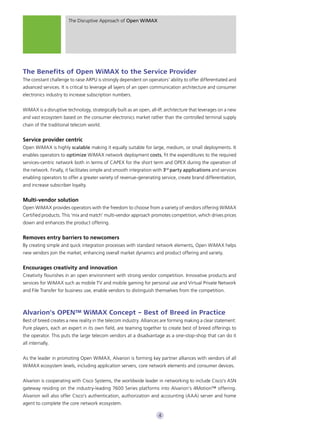 The Disruptive Approach of Open WiMAX




The Benefits of Open WiMAX to the Service Provider
The constant challenge to raise ARPU is strongly dependent on operators’ ability to offer differentiated and
advanced services. It is critical to leverage all layers of an open communication architecture and consumer
electronics industry to increase subscription numbers.


WiMAX is a disruptive technology, strategically built as an open, all-IP, architecture that leverages on a new
and vast ecosystem based on the consumer electronics market rather than the controlled terminal supply
chain of the traditional telecom world.


Service provider centric
Open WiMAX is highly scalable making it equally suitable for large, medium, or small deployments. It
enables operators to optimize WiMAX network deployment costs, fit the expenditures to the required
services-centric network both in terms of CAPEX for the short term and OPEX during the operation of
the network. Finally, it facilitates simple and smooth integration with 3rd party applications and services
enabling operators to offer a greater variety of revenue-generating service, create brand differentiation,
and increase subscriber loyalty.


Multi-vendor solution
Open WiMAX provides operators with the freedom to choose from a variety of vendors offering WiMAX
Certified products. This ‘mix and match’ multi-vendor approach promotes competition, which drives prices
down and enhances the product offering.


Removes entry barriers to newcomers
By creating simple and quick integration processes with standard network elements, Open WiMAX helps
new vendors join the market, enhancing overall market dynamics and product offering and variety.


Encourages creativity and innovation
Creativity flourishes in an open environment with strong vendor competition. Innovative products and
services for WiMAX such as mobile TV and mobile gaming for personal use and Virtual Private Network
and File Transfer for business use, enable vendors to distinguish themselves from the competition.



Alvarion’s OPEN™ WiMAX Concept – Best of Breed in Practice
Best of breed creates a new reality in the telecom industry. Alliances are forming making a clear statement:
Pure players, each an expert in its own field, are teaming together to create best of breed offerings to
the operator. This puts the large telecom vendors at a disadvantage as a one-stop-shop that can do it
all internally.


As the leader in promoting Open WiMAX, Alvarion is forming key partner alliances with vendors of all
WiMAX ecosystem levels, including application servers, core network elements and consumer devices.


Alvarion is cooperating with Cisco Systems, the worldwide leader in networking to include Cisco’s ASN
gateway residing on the industry-leading 7600 Series platforms into Alvarion’s 4Motion™ offering.
Alvarion will also offer Cisco’s authentication, authorization and accounting (AAA) server and home
agent to complete the core network ecosystem.

                                                                      4
 