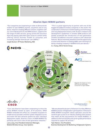 The Disruptive Approach of Open WiMAX




                                           Alvarion Open WiMAX partners
“Our companies are cooperating in order to demonstrate                             “This is a great opportunity to partner with one of the
mobile TV over WiMAX anytime, anywhere and on any                                  biggest broadband wireless companies in the world. The
device. Alvarion’s leading 4Motion solution, together with                         combination of Alvarion’s market leading core technology
our core VideoGuard CA and DRM solution, supports the                              and long deployment history with Accton’s research and
full range of video services, giving carriers the assurance                        development capabilities in wireless OEM products will
that only paying subscribers gain access to content while                          greatly accelerate the introduction of next generation
offering various business models to consumers and                                  wireless broadband consumer products with advanced
increasing average revenues per user (ARPU).”                                      features. We are extremely pleased to have the opportunity
Joseph Deutsch, VP Product Marketing, NDS                                          to work with Alvarion in creating AWB, and in driving it to
                                                                                   being a leading company in WiMAX end user devices.”
                                                                                   A.J. Huang, CEO of Accton Group.


                                                                         End user
                                                                        Experience
                                                                         Services

                                                                         Devices
                                                                                                           VPN
                                               Email
                                                       Digital                             BreezeMAX Si
                                                       Camera              Core

                                                                           RAN                                         File
                                                                                                                     Transfer
                                                                                          AlvariSTAR
                                              Tablet
                                  Online                                                                    UMPC
                                  Gaming


                                                                                          BWG-LS                          Video
                                                        Base Station     Tomorrow’s
                                                                        Telecom World                                   Conference
                                       Smart Phone
                                                                                                            Laptop

                                                                             BWG-IS
                                   Instant
                                  Messaging
                                                MP3 Player                                                       Stock Market
                                                                             IMS                                                     Figure 4: The freedom of choice
                                                                                                                                     built into the multi-vendor
                                                                                      4Motion                                        environment of Open WiMAX
                                                                                        NA
                                                             Internet
                                                              Phone
                                                 Mobile TV                                      Internet Browsing


                                                                         Location-Based
                                                                            Services




“Cisco and Alvarion have been cooperating to drive the                             “We are pleased to be part of Alvarion’s turnkey 4Motion
entire WiMAX market to open, all IP solutions. OPEN                                WiMAX solution. Bridgewater’s participation in Alvarion’s
WiMAX embodies this effort as a complete ecosystem to                              OPEN WiMAX ecosystem allows operators around the
enable service providers and their system integrators to mix                       world to gain access to an industry-leading AAA solution
and match the best network systems for their individual                            that meets all the requirements for mobile WiMAX, in
deployment needs. Alvarion’s vision of OPEN WiMAX fits                             addition to the functionality and carrier-grade performance
perfectly with Cisco’s view of next generation networks.”                          required to support 4G services.”
Larry Lang, Vice President & General Manager,                                      Tyler Nelson, Vice President,
Mobile Wireless Group, Cisco Systems                                               Business Development & Marketing, Bridgewater Systems
                                                                             6
 