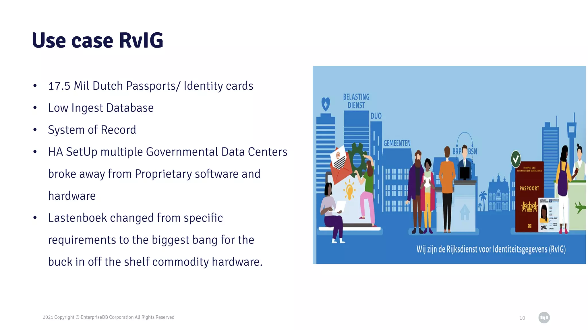 2021 Copyright © EnterpriseDB Corporation All Rights Reserved
Use case RvIG
• 17.5 Mil Dutch Passports/ Identity cards
• Low Ingest Database
• System of Record
• HA SetUp multiple Governmental Data Centers
broke away from Proprietary software and
hardware
• Lastenboek changed from speciﬁc
requirements to the biggest bang for the
buck in oﬀ the shelf commodity hardware.
10
 