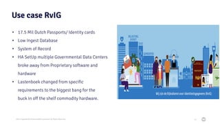 2021 Copyright © EnterpriseDB Corporation All Rights Reserved
Use case RvIG
• 17.5 Mil Dutch Passports/ Identity cards
• Low Ingest Database
• System of Record
• HA SetUp multiple Governmental Data Centers
broke away from Proprietary software and
hardware
• Lastenboek changed from speciﬁc
requirements to the biggest bang for the
buck in oﬀ the shelf commodity hardware.
10
 