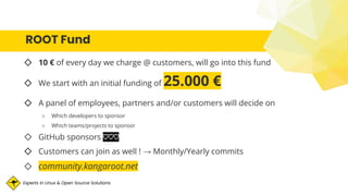 Experts in Linux & Open Source Solutions
ROOT Fund
◇ 10 € of every day we charge @ customers, will go into this fund
◇ We start with an initial funding of 25.000 €
◇ A panel of employees, partners and/or customers will decide on
○ Which developers to sponsor
○ Which teams/projects to sponsor
◇ GitHub sponsors ♡♡♡
◇ Customers can join as well ! → Monthly/Yearly commits
◇ community.kangaroot.net
 