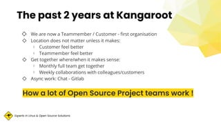 Experts in Linux & Open Source Solutions
◇ We are now a Teammember / Customer - ﬁrst organisation
◇ Location does not matter unless it makes:
⋄ Customer feel better
⋄ Teammember feel better
◇ Get together where/when it makes sense:
⋄ Monthly full team get together
⋄ Weekly collaborations with colleagues/customers
◇ Async work: Chat - Gitlab
How a lot of Open Source Project teams work !
The past 2 years at Kangaroot
 
