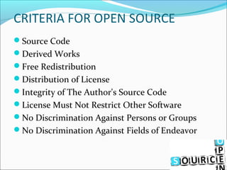 CRITERIA FOR OPEN SOURCE
Source Code
Derived Works
Free Redistribution
Distribution of License
Integrity of The Author's Source Code
License Must Not Restrict Other Software
No Discrimination Against Persons or Groups
No Discrimination Against Fields of Endeavor
 