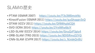 SLAMΚsʷ
? PTAM (ISMAR 2007) https://youtu.be/F3s3M0mokNc
? KinectFusion (ISMAR 2011) https://youtu.be/quGhaggn3cQ
? DTAM (ICCV 2011) https://youtu.be/Df9WhgibCQA
? SVO (ICRA 2014) https://youtu.be/2YnIMfw6bJY
? LSD-SLAM (ECCV 2014) https://youtu.be/GnuQzP3gty4
? ORB-SLAM (TRO 2015) https://youtu.be/8DISRmsO2YQ
? CNN-SLAM (CVPR 2017) https://youtu.be/z_NJxbkQnBU
 