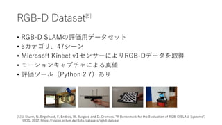 RGB-D Dataset[5]
? RGB-D SLAMuåǩ`å
? 6ƥꡢ47`
? Microsoft Kinect v1󥵩`ˤRGB-Dǩ`ȡ
? `󥭥ץˤ悎
? uĩ`루Python 2.7
[5] J. Sturm, N. Engelhard, F. Endres, W. Burgard and D. Cremers, "A Benchmark for the Evaluation of RGB-D SLAM Systems",
IROS, 2012, https://vision.in.tum.de/data/datasets/rgbd-dataset
 