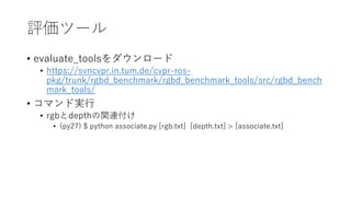 uĩ`
? evaluate_tools`
? https://svncvpr.in.tum.de/cvpr-ros-
pkg/trunk/rgbd_benchmark/rgbd_benchmark_tools/src/rgbd_bench
mark_tools/
? ޥɌg
? rgbdepthvB
? (py27) $ python associate.py [rgb.txt] [depth.txt] > [associate.txt]
 
