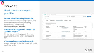 40
Prevent
Block threats as early as
possible
In-line, autonomous prevention
Blocks ransomware, phishing, exploits, and
malware, with capabilities proven by
rigorous third party testing.
No cloud-analysis required.
Protections mapped to the MITRE
ATT&CK matrix
It’s not just about the payload. Prevent
adversarial behavior before damage and
loss.
Completely customized controls
Create your own protection policy and easily
apply it at scale
 