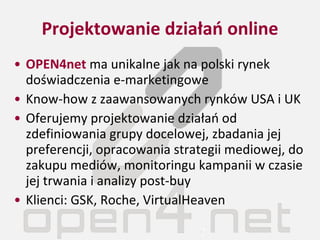 Projektowanie działań online OPEN4net  ma unikalne jak na polski rynek doświadczenia e-marketingowe Know-how z zaawansowanych rynków USA i UK Oferujemy projektowanie działań od zdefiniowania grupy docelowej, zbadania jej preferencji, opracowania strategii mediowej, do zakupu mediów, monitoringu kampanii w czasie jej trwania i analizy post-buy Klienci: GSK, Roche, VirtualHeaven 