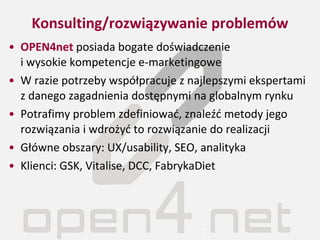 Konsulting/rozwiązywanie problemów OPEN4net  posiada bogate doświadczenie  i wysokie kompetencje e-marketingowe W razie potrzeby współpracuje z najlepszymi ekspertami z danego zagadnienia dostępnymi na globalnym rynku Potrafimy problem zdefiniować, znaleźć metody jego rozwiązania i wdrożyć to rozwiązanie do realizacji Główne obszary: UX/usability, SEO, analityka Klienci: GSK, Vitalise, DCC, FabrykaDiet 