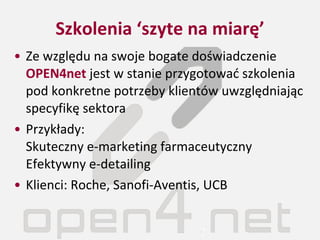 Szkolenia ‘szyte na miarę’ Ze względu na swoje bogate doświadczenie  OPEN4net  jest w stanie przygotować szkolenia pod konkretne potrzeby klientów uwzględniając specyfikę sektora Przykłady: Skuteczny e-marketing farmaceutyczny Efektywny e-detailing Klienci: Roche, Sanofi-Aventis, UCB 