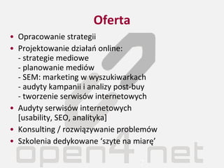 Oferta Opracowanie strategii Projektowanie działań online: - strategie mediowe - planowanie mediów - SEM: marketing w wyszukiwarkach - audyty kampanii i analizy post-buy - tworzenie serwisów internetowych Audyty serwisów internetowych  [usability, SEO, analityka] Konsulting / rozwiązywanie problemów Szkolenia dedykowane ‘szyte na miarę’ 