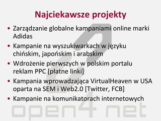 Najciekawsze projekty Zarządzanie globalne kampaniami online marki Adidas Kampanie na wyszukiwarkach w języku chińskim, japońskim i arabskim Wdrożenie pierwszych w polskim portalu reklam PPC [płatne linki] Kampania wprowadzająca VirtualHeaven w USA oparta na SEM i Web2.0 [Twitter, FCB] Kampanie na komunikatorach internetowych 