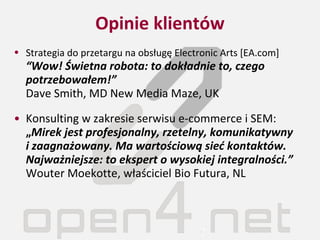 Opinie klientów Strategia do przetargu na obsługę Electronic Arts  [EA.com]   “Wow !   Świetna robota:   to dokładnie to, czego potrzebowałem! ”   Dave Smith, MD New   Media   Maze , UK Konsulting w zakresie serwisu e-commerce i SEM:  „ Mirek jest profesjonalny, rzetelny, komunikatywny  i zaagnażowany. Ma wartościową sieć kontaktów. Najważniejsze: to ekspert o wysokiej integralności.”   Wouter Moekotte, właściciel Bio Futura, NL 