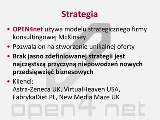 Strategia OPEN4net  używa modelu strategicznego firmy konsultingowej McKinsey Pozwala on na stworzenie unikalnej oferty Brak jasno zdefiniowanej strategii jest najczęstszą przyczyną niepowodzeń nowych przedsięwzięć biznesowych Klienci:  Astra-Zeneca UK, VirtualHeaven USA, FabrykaDiet PL, New Media Maze UK 
