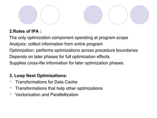 2.Roles of IPA :
The only optimization component operating at program scope
Analysis: collect information from entire program
Optimization: performs optimizations across procedure boundaries
Depends on later phases for full optimization effects
Supplies cross-file information for later optimization phases
3. Loop Nest Optimizations:
 Transformations for Data Cache
 Transformations that help other optimizations
 Vectorization and Parallellization
 