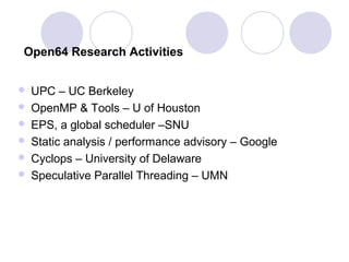Open64 Research Activities
 UPC – UC Berkeley
 OpenMP & Tools – U of Houston
 EPS, a global scheduler –SNU
 Static analysis / performance advisory – Google
 Cyclops – University of Delaware
 Speculative Parallel Threading – UMN
 