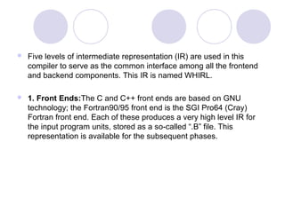  Five levels of intermediate representation (IR) are used in this
compiler to serve as the common interface among all the frontend
and backend components. This IR is named WHIRL.
 1. Front Ends:The C and C++ front ends are based on GNU
technology; the Fortran90/95 front end is the SGI Pro64 (Cray)
Fortran front end. Each of these produces a very high level IR for
the input program units, stored as a so-called “.B” file. This
representation is available for the subsequent phases.
 